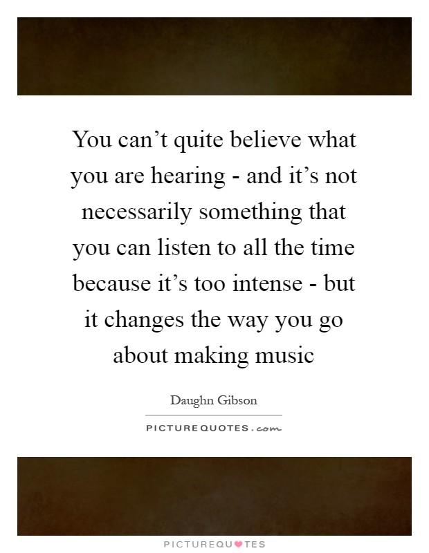 You can't quite believe what you are hearing - and it's not necessarily something that you can listen to all the time because it's too intense - but it changes the way you go about making music Picture Quote #1