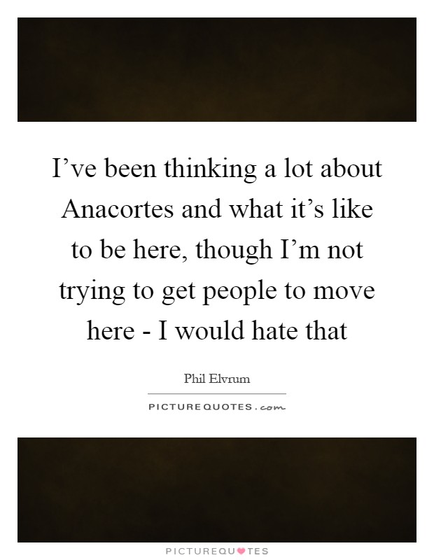 I've been thinking a lot about Anacortes and what it's like to be here, though I'm not trying to get people to move here - I would hate that Picture Quote #1