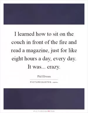 I learned how to sit on the couch in front of the fire and read a magazine, just for like eight hours a day, every day. It was... crazy Picture Quote #1