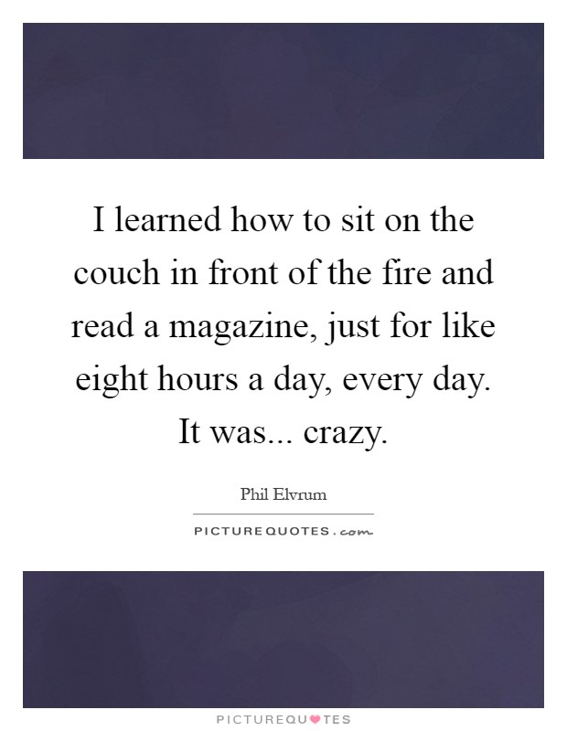 I learned how to sit on the couch in front of the fire and read a magazine, just for like eight hours a day, every day. It was... crazy Picture Quote #1