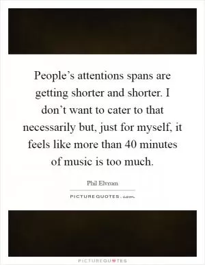 People’s attentions spans are getting shorter and shorter. I don’t want to cater to that necessarily but, just for myself, it feels like more than 40 minutes of music is too much Picture Quote #1