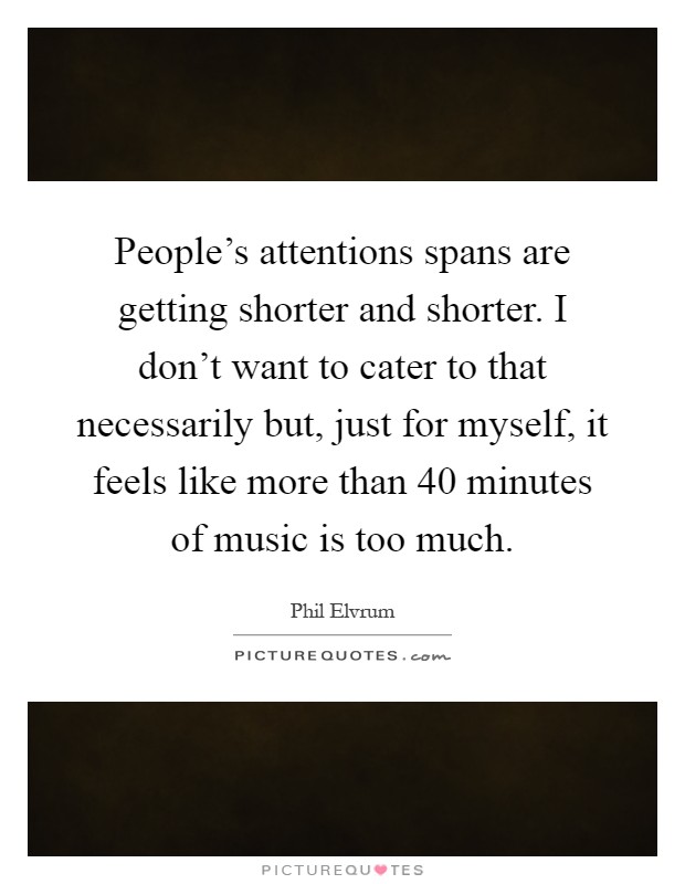 People's attentions spans are getting shorter and shorter. I don't want to cater to that necessarily but, just for myself, it feels like more than 40 minutes of music is too much Picture Quote #1