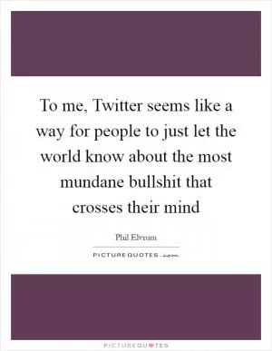 To me, Twitter seems like a way for people to just let the world know about the most mundane bullshit that crosses their mind Picture Quote #1