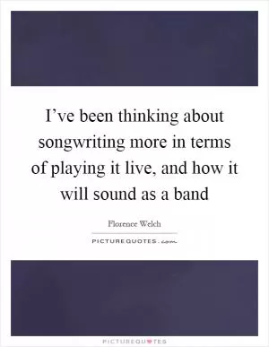 I’ve been thinking about songwriting more in terms of playing it live, and how it will sound as a band Picture Quote #1
