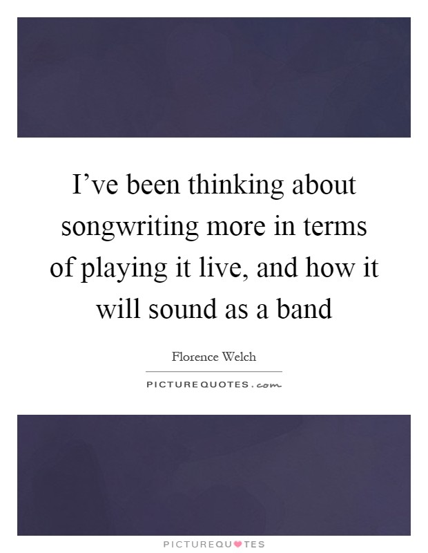 I've been thinking about songwriting more in terms of playing it live, and how it will sound as a band Picture Quote #1