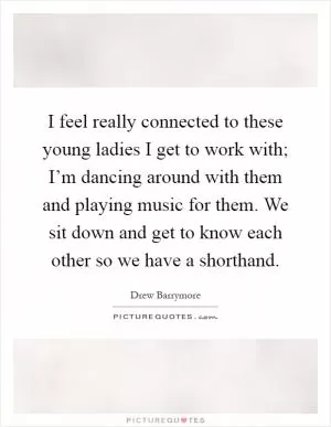 I feel really connected to these young ladies I get to work with; I’m dancing around with them and playing music for them. We sit down and get to know each other so we have a shorthand Picture Quote #1