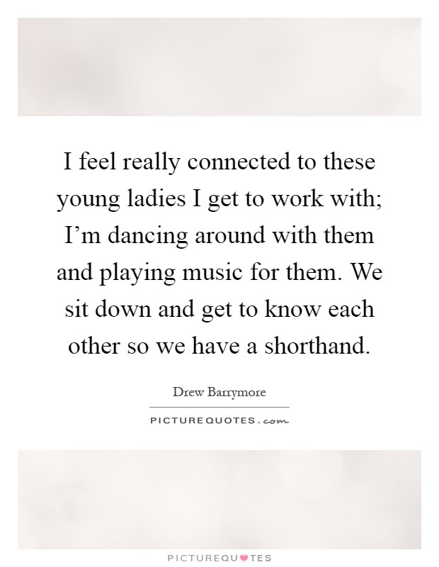 I feel really connected to these young ladies I get to work with; I'm dancing around with them and playing music for them. We sit down and get to know each other so we have a shorthand Picture Quote #1