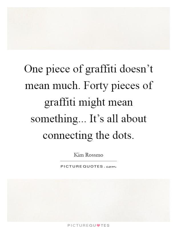 One piece of graffiti doesn't mean much. Forty pieces of graffiti might mean something... It's all about connecting the dots Picture Quote #1