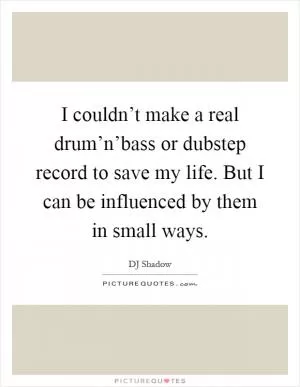 I couldn’t make a real drum’n’bass or dubstep record to save my life. But I can be influenced by them in small ways Picture Quote #1