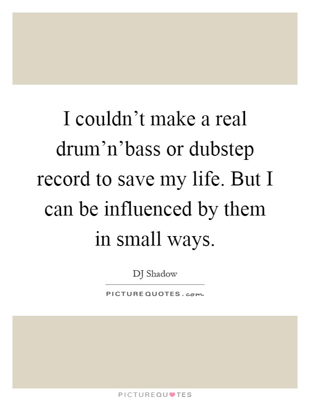 I couldn't make a real drum'n'bass or dubstep record to save my life. But I can be influenced by them in small ways Picture Quote #1