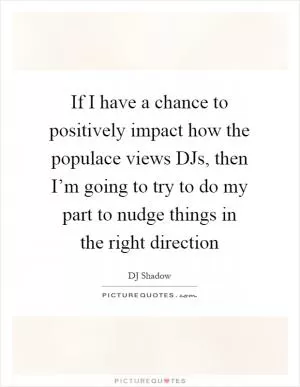 If I have a chance to positively impact how the populace views DJs, then I’m going to try to do my part to nudge things in the right direction Picture Quote #1
