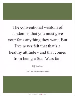 The conventional wisdom of fandom is that you must give your fans anything they want. But I’ve never felt that that’s a healthy attitude - and that comes from being a Star Wars fan Picture Quote #1