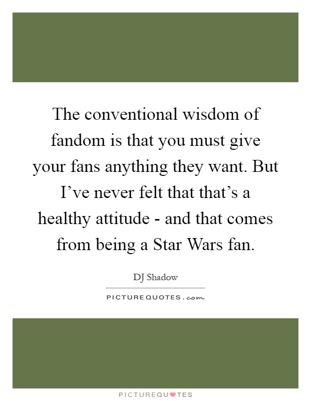 The conventional wisdom of fandom is that you must give your fans anything they want. But I've never felt that that's a healthy attitude - and that comes from being a Star Wars fan Picture Quote #1