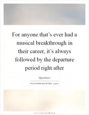 For anyone that’s ever had a musical breakthrough in their career, it’s always followed by the departure period right after Picture Quote #1