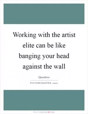 Working with the artist elite can be like banging your head against the wall Picture Quote #1