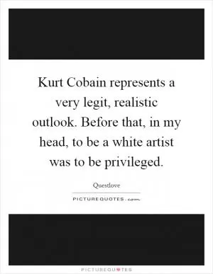 Kurt Cobain represents a very legit, realistic outlook. Before that, in my head, to be a white artist was to be privileged Picture Quote #1