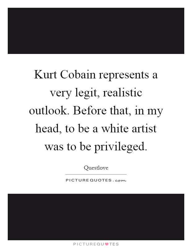 Kurt Cobain represents a very legit, realistic outlook. Before that, in my head, to be a white artist was to be privileged Picture Quote #1