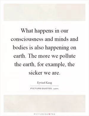 What happens in our consciousness and minds and bodies is also happening on earth. The more we pollute the earth, for example, the sicker we are Picture Quote #1