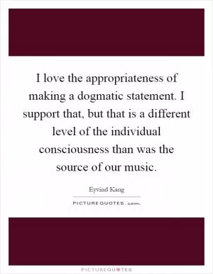 I love the appropriateness of making a dogmatic statement. I support that, but that is a different level of the individual consciousness than was the source of our music Picture Quote #1