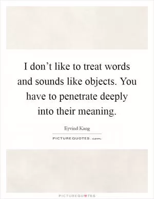 I don’t like to treat words and sounds like objects. You have to penetrate deeply into their meaning Picture Quote #1