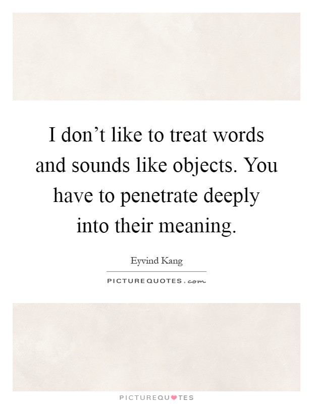 I don't like to treat words and sounds like objects. You have to penetrate deeply into their meaning Picture Quote #1