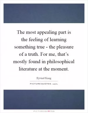 The most appealing part is the feeling of learning something true - the pleasure of a truth. For me, that’s mostly found in philosophical literature at the moment Picture Quote #1