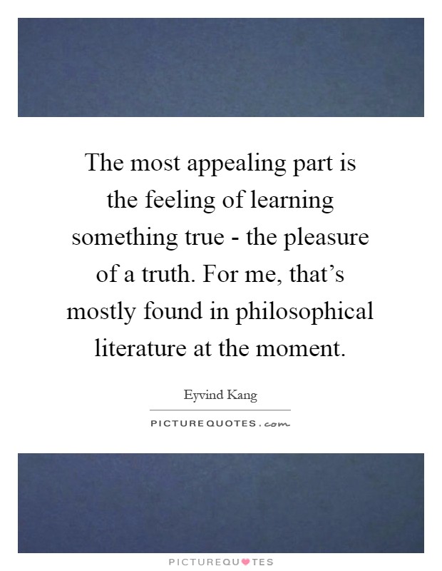 The most appealing part is the feeling of learning something true - the pleasure of a truth. For me, that's mostly found in philosophical literature at the moment Picture Quote #1