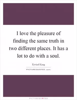 I love the pleasure of finding the same truth in two different places. It has a lot to do with a soul Picture Quote #1