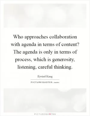 Who approaches collaboration with agenda in terms of content? The agenda is only in terms of process, which is generosity, listening, careful thinking Picture Quote #1