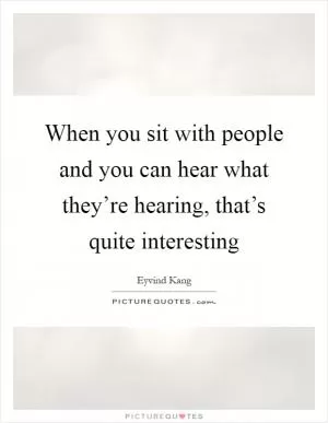 When you sit with people and you can hear what they’re hearing, that’s quite interesting Picture Quote #1