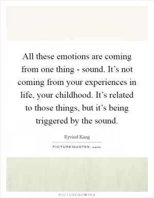 All these emotions are coming from one thing - sound. It’s not coming from your experiences in life, your childhood. It’s related to those things, but it’s being triggered by the sound Picture Quote #1