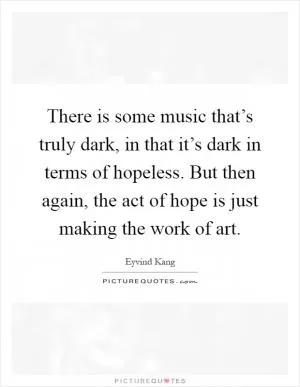 There is some music that’s truly dark, in that it’s dark in terms of hopeless. But then again, the act of hope is just making the work of art Picture Quote #1