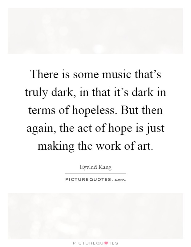 There is some music that's truly dark, in that it's dark in terms of hopeless. But then again, the act of hope is just making the work of art Picture Quote #1