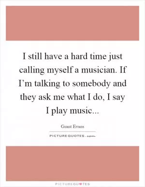 I still have a hard time just calling myself a musician. If I’m talking to somebody and they ask me what I do, I say I play music Picture Quote #1