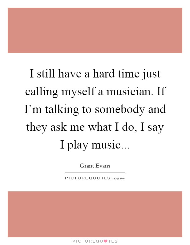 I still have a hard time just calling myself a musician. If I'm talking to somebody and they ask me what I do, I say I play music Picture Quote #1
