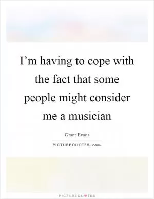 I’m having to cope with the fact that some people might consider me a musician Picture Quote #1