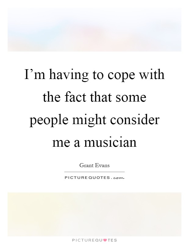 I'm having to cope with the fact that some people might consider me a musician Picture Quote #1