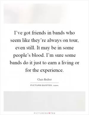 I’ve got friends in bands who seem like they’re always on tour, even still. It may be in some people’s blood. I’m sure some bands do it just to earn a living or for the experience Picture Quote #1