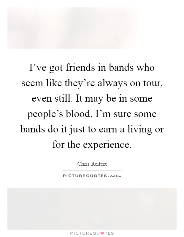 I've got friends in bands who seem like they're always on tour, even still. It may be in some people's blood. I'm sure some bands do it just to earn a living or for the experience Picture Quote #1