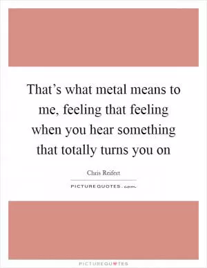 That’s what metal means to me, feeling that feeling when you hear something that totally turns you on Picture Quote #1
