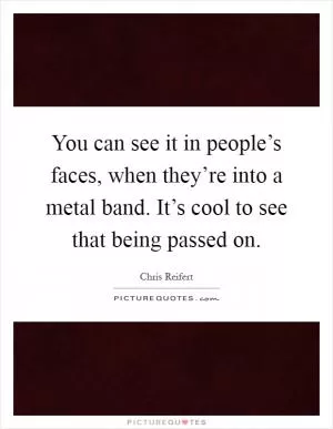 You can see it in people’s faces, when they’re into a metal band. It’s cool to see that being passed on Picture Quote #1