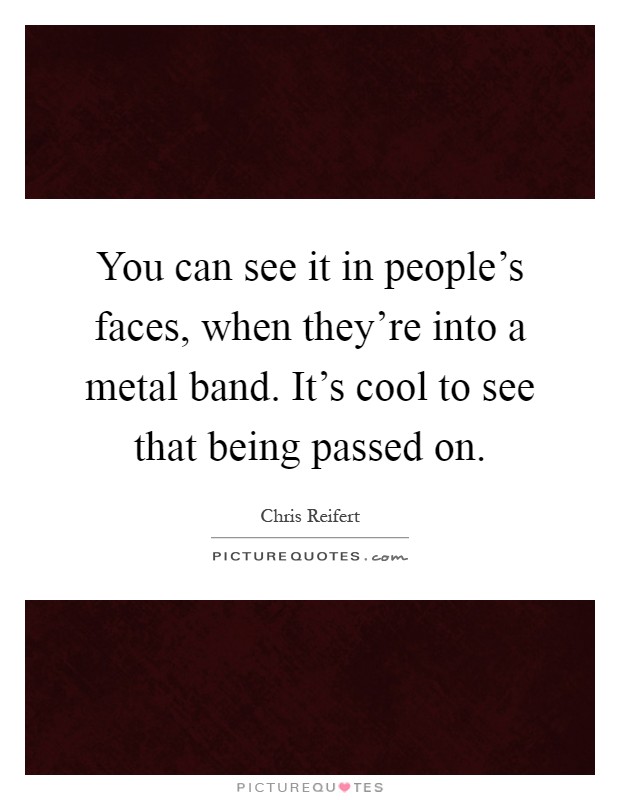 You can see it in people's faces, when they're into a metal band. It's cool to see that being passed on Picture Quote #1