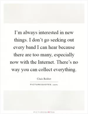 I’m always interested in new things. I don’t go seeking out every band I can hear because there are too many, especially now with the Internet. There’s no way you can collect everything Picture Quote #1
