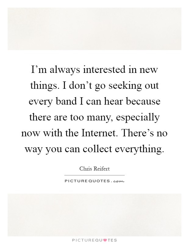 I'm always interested in new things. I don't go seeking out every band I can hear because there are too many, especially now with the Internet. There's no way you can collect everything Picture Quote #1