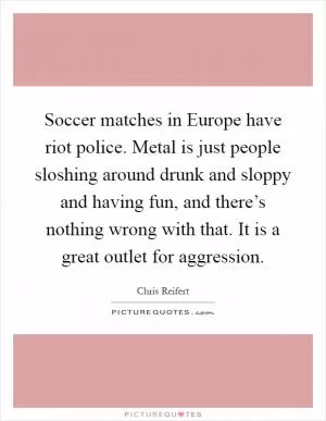 Soccer matches in Europe have riot police. Metal is just people sloshing around drunk and sloppy and having fun, and there’s nothing wrong with that. It is a great outlet for aggression Picture Quote #1
