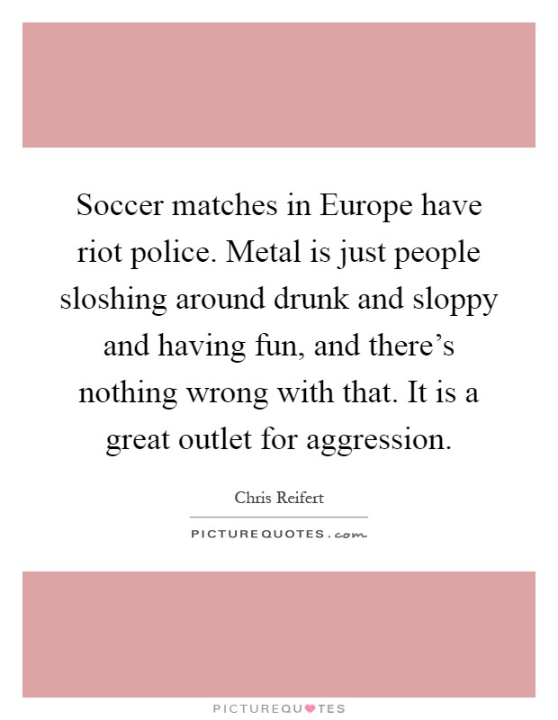 Soccer matches in Europe have riot police. Metal is just people sloshing around drunk and sloppy and having fun, and there's nothing wrong with that. It is a great outlet for aggression Picture Quote #1