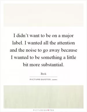 I didn’t want to be on a major label. I wanted all the attention and the noise to go away because I wanted to be something a little bit more substantial Picture Quote #1