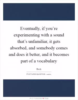Eventually, if you’re experimenting with a sound that’s unfamiliar, it gets absorbed, and somebody comes and does it better, and it becomes part of a vocabulary Picture Quote #1