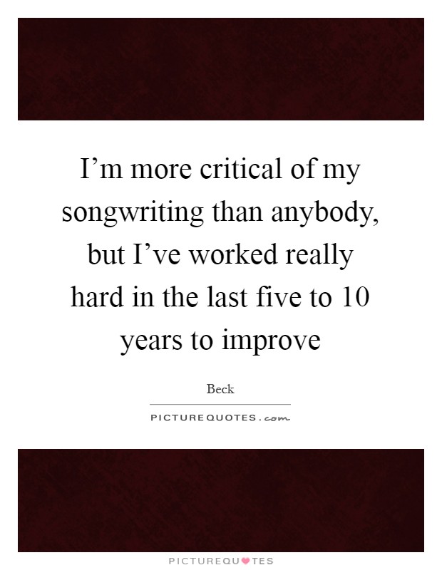 I'm more critical of my songwriting than anybody, but I've worked really hard in the last five to 10 years to improve Picture Quote #1
