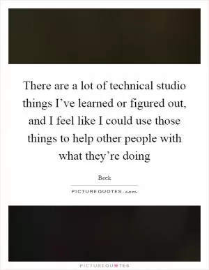There are a lot of technical studio things I’ve learned or figured out, and I feel like I could use those things to help other people with what they’re doing Picture Quote #1